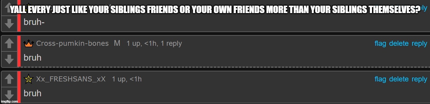 saying this shit cause i feel like it | YALL EVERY JUST LIKE YOUR SIBLINGS FRIENDS OR YOUR OWN FRIENDS MORE THAN YOUR SIBLINGS THEMSELVES? | image tagged in bruh x 3 | made w/ Imgflip meme maker
