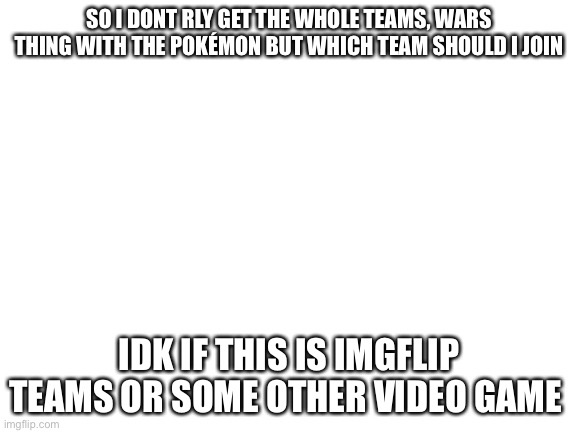 Hmm | SO I DONT RLY GET THE WHOLE TEAMS, WARS THING WITH THE POKÉMON BUT WHICH TEAM SHOULD I JOIN; IDK IF THIS IS IMGFLIP TEAMS OR SOME OTHER VIDEO GAME | image tagged in blank white template | made w/ Imgflip meme maker