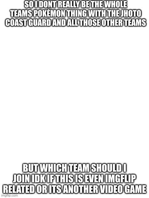 Hmm | SO I DONT REALLY BE THE WHOLE TEAMS POKÉMON THING WITH THE JHOTO COAST GUARD AND ALL THOSE OTHER TEAMS; BUT WHICH TEAM SHOULD I JOIN IDK IF THIS IS EVEN IMGFLIP RELATED OR ITS ANOTHER VIDEO GAME | image tagged in blank white template | made w/ Imgflip meme maker