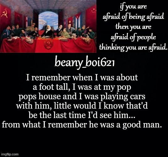 Communist beany (dark mode) | I remember when I was about a foot tall, I was at my pop pops house and I was playing cars with him, little would I know that'd be the last time I'd see him... from what I remember he was a good man. | image tagged in communist beany dark mode | made w/ Imgflip meme maker
