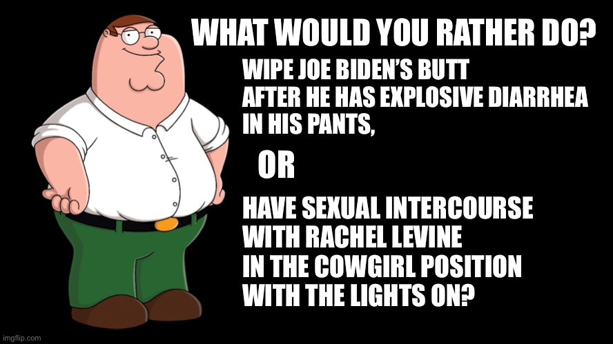 Neither one would be pleasant | WHAT WOULD YOU RATHER DO? WIPE JOE BIDEN’S BUTT
AFTER HE HAS EXPLOSIVE DIARRHEA
IN HIS PANTS, OR; HAVE SEXUAL INTERCOURSE
WITH RACHEL LEVINE
IN THE COWGIRL POSITION
WITH THE LIGHTS ON? | image tagged in peter griffin explains,memes,joe biden,toilet humor,rachel levine,sexual positions | made w/ Imgflip meme maker