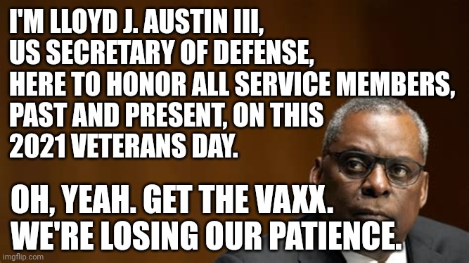 LOSING PATIENCE WITH VETERANS |  I'M LLOYD J. AUSTIN III,
US SECRETARY OF DEFENSE,
HERE TO HONOR ALL SERVICE MEMBERS, 
PAST AND PRESENT, ON THIS
2021 VETERANS DAY. OH, YEAH. GET THE VAXX.
WE'RE LOSING OUR PATIENCE. | image tagged in lloyd j austin iii - secretary of defense,veterans day,covid vaccine,covid-19,military humor,defense | made w/ Imgflip meme maker
