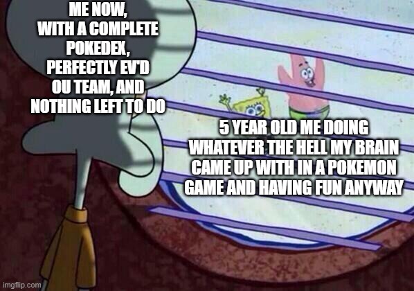it was so easy to have fun when you were young |  ME NOW, WITH A COMPLETE POKEDEX, PERFECTLY EV'D OU TEAM, AND NOTHING LEFT TO DO; 5 YEAR OLD ME DOING WHATEVER THE HELL MY BRAIN CAME UP WITH IN A POKEMON GAME AND HAVING FUN ANYWAY | image tagged in squidward window | made w/ Imgflip meme maker