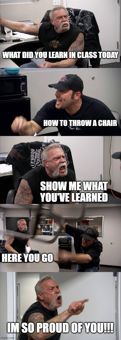 chairs | WHAT DID YOU LEARN IN CLASS TODAY; HOW TO THROW A CHAIR; SHOW ME WHAT YOU'VE LEARNED; HERE YOU GO; IM SO PROUD OF YOU!!! | image tagged in memes,american chopper argument | made w/ Imgflip meme maker