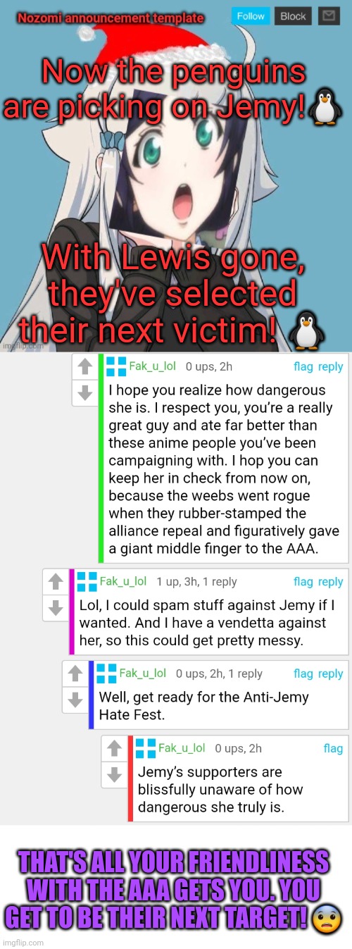 Being nice to the AAA just makes us look weak! ?‍♀️ | Now the penguins are picking on Jemy!🐧; With Lewis gone, they've selected their next victim! 🐧; THAT'S ALL YOUR FRIENDLINESS WITH THE AAA GETS YOU. YOU GET TO BE THEIR NEXT TARGET! 😨 | image tagged in no lewis only nozomi | made w/ Imgflip meme maker