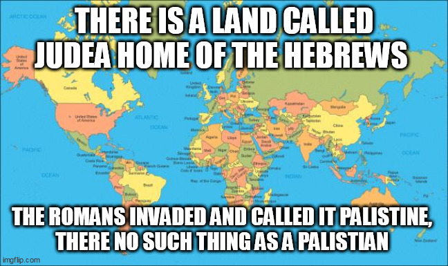world map | THERE IS A LAND CALLED JUDEA HOME OF THE HEBREWS; THE ROMANS INVADED AND CALLED IT PALISTINE, 
THERE NO SUCH THING AS A PALISTIAN | image tagged in world map | made w/ Imgflip meme maker