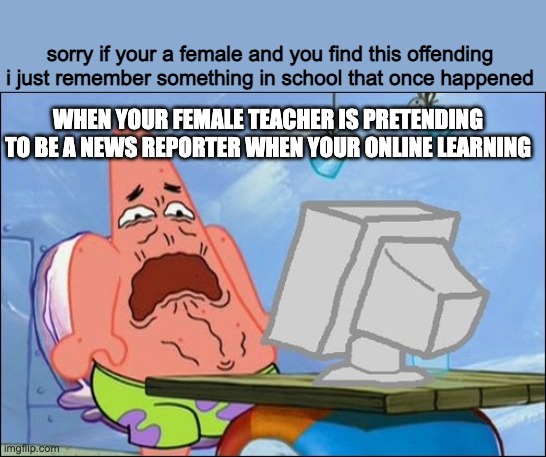 Patrick Star cringing | sorry if your a female and you find this offending i just remember something in school that once happened; WHEN YOUR FEMALE TEACHER IS PRETENDING TO BE A NEWS REPORTER WHEN YOUR ONLINE LEARNING | image tagged in patrick star cringing | made w/ Imgflip meme maker