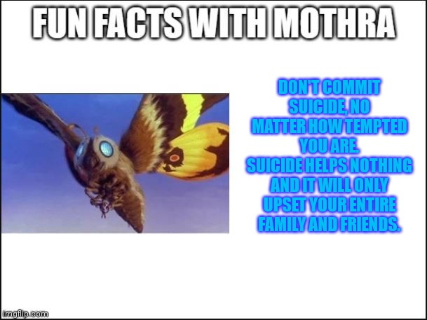 Reminder for this stream | DON'T COMMIT SUICIDE, NO MATTER HOW TEMPTED YOU ARE.
SUICIDE HELPS NOTHING AND IT WILL ONLY UPSET YOUR ENTIRE FAMILY AND FRIENDS. | image tagged in fun facts with mothra | made w/ Imgflip meme maker