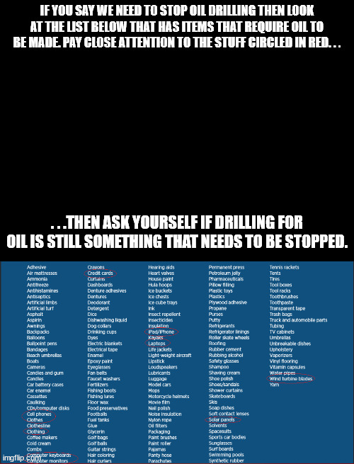 Get rid of oil drilling for good. . .what's the worse that can happen? | IF YOU SAY WE NEED TO STOP OIL DRILLING THEN LOOK AT THE LIST BELOW THAT HAS ITEMS THAT REQUIRE OIL TO BE MADE. PAY CLOSE ATTENTION TO THE STUFF CIRCLED IN RED. . . . . .THEN ASK YOURSELF IF DRILLING FOR OIL IS STILL SOMETHING THAT NEEDS TO BE STOPPED. | image tagged in blank black,oil,products,political meme,stupid people | made w/ Imgflip meme maker