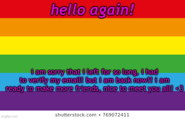 :3 | hello again! i am sorry that i left for so long, i had to verify my email! but i am back now!! i am ready to make more friends, nice to meet you all! <3 | image tagged in lgbtqp | made w/ Imgflip meme maker