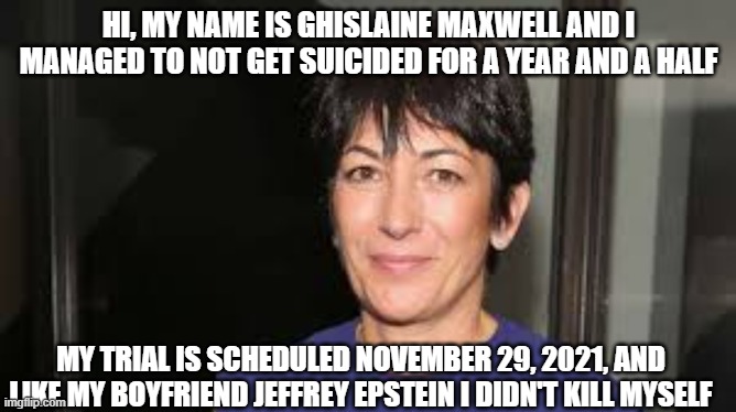 Maxwellstein | HI, MY NAME IS GHISLAINE MAXWELL AND I MANAGED TO NOT GET SUICIDED FOR A YEAR AND A HALF; MY TRIAL IS SCHEDULED NOVEMBER 29, 2021, AND LIKE MY BOYFRIEND JEFFREY EPSTEIN I DIDN'T KILL MYSELF | image tagged in ghislaine maxwell,jeffrey epstein,pedophiles,trial | made w/ Imgflip meme maker