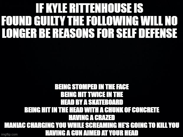 Say bye bye to self defense | BEING STOMPED IN THE FACE
BEING HIT TWICE IN THE HEAD BY A SKATEBOARD
BEING HIT IN THE HEAD WITH A CHUNK OF CONCRETE
HAVING A CRAZED MANIAC CHARGING YOU WHILE SCREAMING HE'S GOING TO KILL YOU
HAVING A GUN AIMED AT YOUR HEAD; IF KYLE RITTENHOUSE IS FOUND GUILTY THE FOLLOWING WILL NO LONGER BE REASONS FOR SELF DEFENSE | image tagged in black background | made w/ Imgflip meme maker