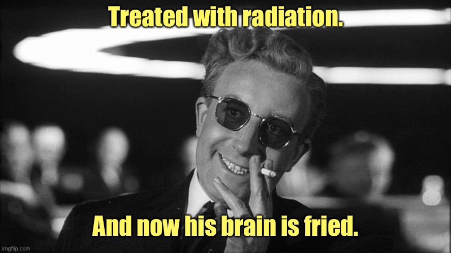 Doctor Strangelove says... | Treated with radiation. And now his brain is fried. | image tagged in doctor strangelove says | made w/ Imgflip meme maker