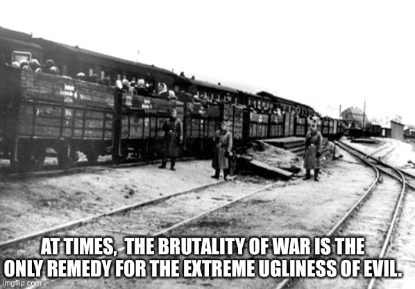 Auschwitz-Birkenau train ride | AT TIMES,  THE BRUTALITY OF WAR IS THE ONLY REMEDY FOR THE EXTREME UGLINESS OF EVIL. | image tagged in auschwitz-birkenau train ride | made w/ Imgflip meme maker