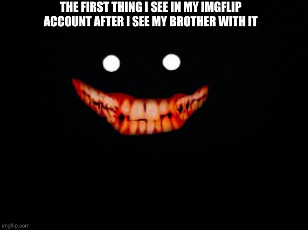 Black background | THE FIRST THING I SEE IN MY IMGFLIP ACCOUNT AFTER I SEE MY BROTHER WITH IT | image tagged in black background | made w/ Imgflip meme maker