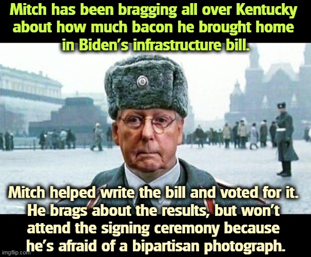 White McConnell speaks with forked tongue. | Mitch has been bragging all over Kentucky 
about how much bacon he brought home 
in Biden's infrastructure bill. Mitch helped write the bill and voted for it. 
He brags about the results, but won't 
attend the signing ceremony because 
he's afraid of a bipartisan photograph. | image tagged in moscow mitch,bragging,biden,bill | made w/ Imgflip meme maker