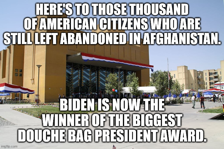 I still just do not understand what he was thinking.  I have never seen a worse blunder in my life from a president. | HERE'S TO THOSE THOUSAND OF AMERICAN CITIZENS WHO ARE STILL LEFT ABANDONED IN AFGHANISTAN. BIDEN IS NOW THE WINNER OF THE BIGGEST DOUCHE BAG PRESIDENT AWARD. | image tagged in dementia joe has gotta go,idiot president,fake president,lowest approval rating | made w/ Imgflip meme maker