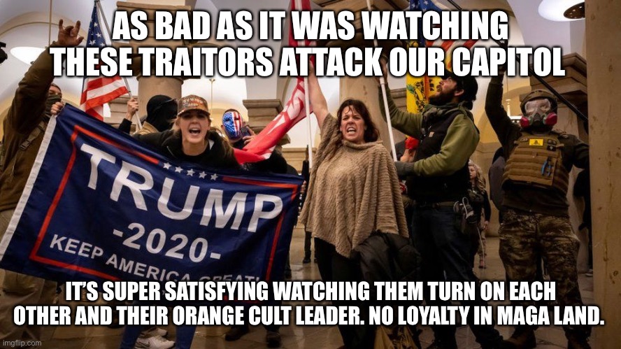 trump supporters in capitol january 6 | AS BAD AS IT WAS WATCHING THESE TRAITORS ATTACK OUR CAPITOL; IT’S SUPER SATISFYING WATCHING THEM TURN ON EACH OTHER AND THEIR ORANGE CULT LEADER. NO LOYALTY IN MAGA LAND. | image tagged in trump supporters in capitol january 6 | made w/ Imgflip meme maker