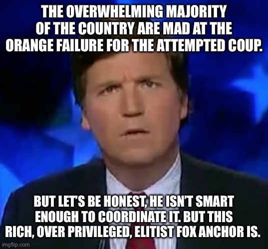 confused Tucker carlson | THE OVERWHELMING MAJORITY OF THE COUNTRY ARE MAD AT THE ORANGE FAILURE FOR THE ATTEMPTED COUP. BUT LET’S BE HONEST, HE ISN’T SMART ENOUGH TO COORDINATE IT. BUT THIS RICH, OVER PRIVILEGED, ELITIST FOX ANCHOR IS. | image tagged in confused tucker carlson | made w/ Imgflip meme maker