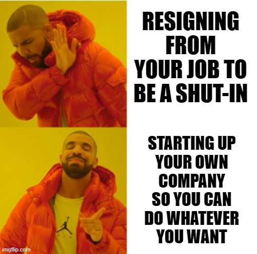 Do not resign but start-up | RESIGNING FROM YOUR JOB TO BE A SHUT-IN; STARTING UP
YOUR OWN
COMPANY
SO YOU CAN
DO WHATEVER
YOU WANT | image tagged in resign,start-up,company,shut-in | made w/ Imgflip meme maker