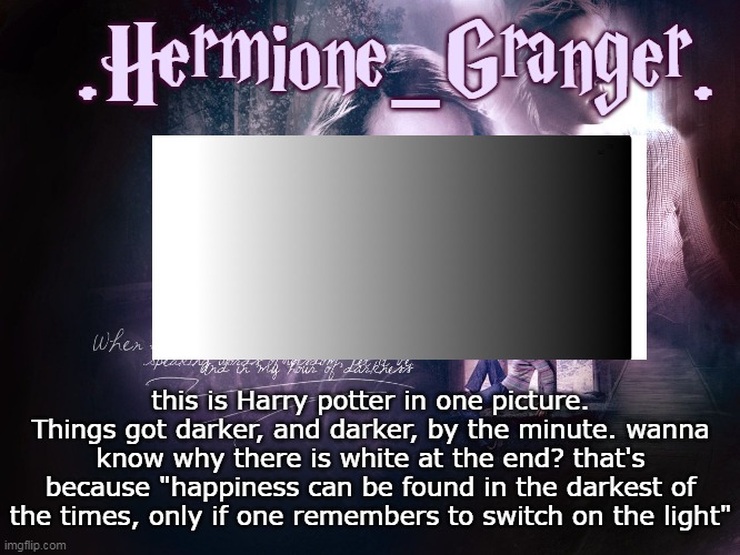 *Wholesome* | .Hermione_Granger. this is Harry potter in one picture.
Things got darker, and darker, by the minute. wanna know why there is white at the end? that's because "happiness can be found in the darkest of the times, only if one remembers to switch on the light" | image tagged in hermione's template,harry potter 4 ever,dumbledore,think about it | made w/ Imgflip meme maker