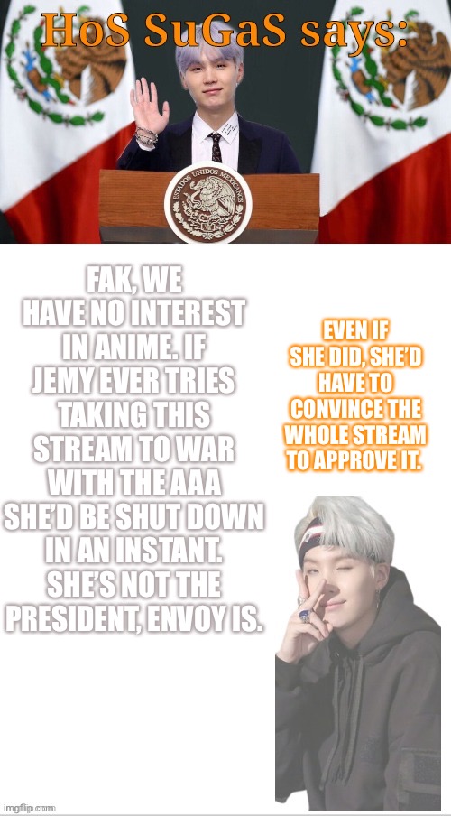 You keep on saying we drove you to the brink of war. You have the power to not fight, and you are responsible for your own actio | FAK, WE HAVE NO INTEREST IN ANIME. IF JEMY EVER TRIES TAKING THIS STREAM TO WAR WITH THE AAA SHE’D BE SHUT DOWN IN AN INSTANT. SHE’S NOT THE PRESIDENT, ENVOY IS. EVEN IF SHE DID, SHE’D HAVE TO CONVINCE THE WHOLE STREAM TO APPROVE IT. | image tagged in sugas hos temp | made w/ Imgflip meme maker