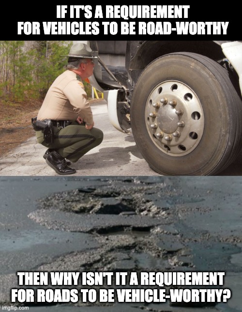 Potholes | IF IT'S A REQUIREMENT FOR VEHICLES TO BE ROAD-WORTHY; THEN WHY ISN'T IT A REQUIREMENT FOR ROADS TO BE VEHICLE-WORTHY? | image tagged in potholes | made w/ Imgflip meme maker