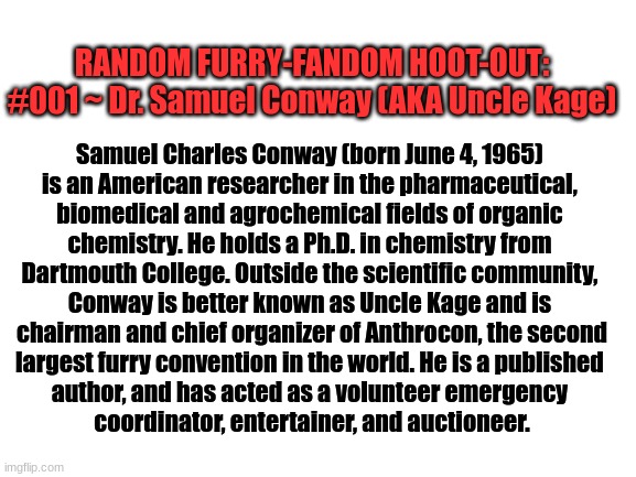 Random Furry-Fandom Hoot-Out #001: Dr. Samuel Conway (AKA Uncle Kage) | RANDOM FURRY-FANDOM HOOT-OUT:
#001 ~ Dr. Samuel Conway (AKA Uncle Kage); Samuel Charles Conway (born June 4, 1965) 
is an American researcher in the pharmaceutical, 
biomedical and agrochemical fields of organic 
chemistry. He holds a Ph.D. in chemistry from 
Dartmouth College. Outside the scientific community, 
Conway is better known as Uncle Kage and is 
chairman and chief organizer of Anthrocon, the second
largest furry convention in the world. He is a published 
author, and has acted as a volunteer emergency 
coordinator, entertainer, and auctioneer. | image tagged in the furry fandom,people | made w/ Imgflip meme maker