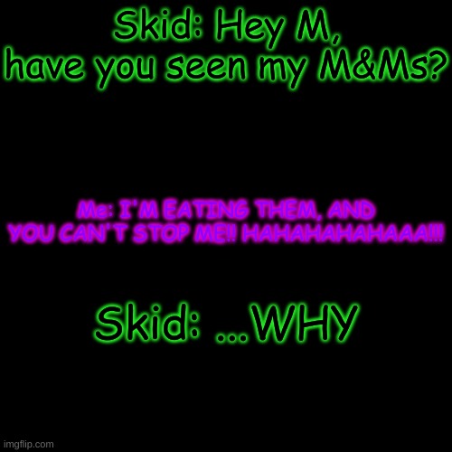 lol | Skid: Hey M, have you seen my M&Ms? Me: I'M EATING THEM, AND YOU CAN'T STOP ME!! HAHAHAHAHAAA!!! Skid: ...WHY | image tagged in memes,blank transparent square | made w/ Imgflip meme maker