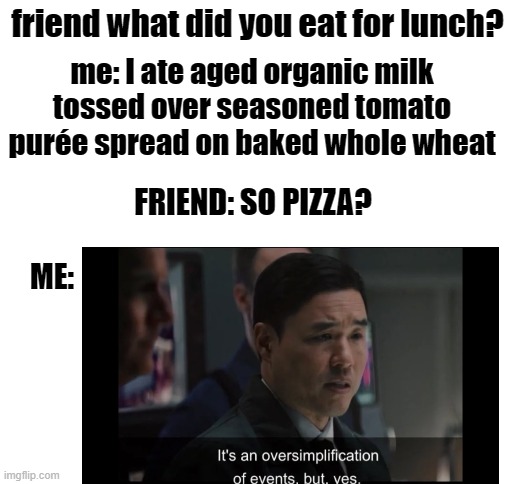 u weren't expecting this were u? | friend what did you eat for lunch? me: I ate aged organic milk tossed over seasoned tomato purée spread on baked whole wheat; FRIEND: SO PIZZA? ME: | image tagged in blank white template,unexpected,meme,funny | made w/ Imgflip meme maker