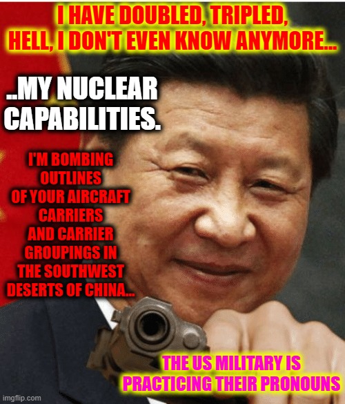 I See Xi | I HAVE DOUBLED, TRIPLED, HELL, I DON'T EVEN KNOW ANYMORE... ..MY NUCLEAR CAPABILITIES. I'M BOMBING OUTLINES OF YOUR AIRCRAFT CARRIERS AND CARRIER GROUPINGS IN THE SOUTHWEST DESERTS OF CHINA... THE US MILITARY IS PRACTICING THEIR PRONOUNS | image tagged in xi jinping,chinabiden,book deals,foward | made w/ Imgflip meme maker