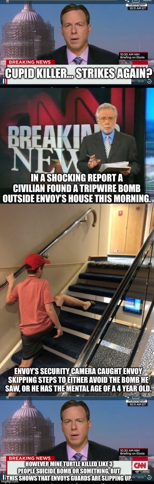 CUPID KILLER… STRIKES AGAIN? IN A SHOCKING REPORT A CIVILIAN FOUND A TRIPWIRE BOMB OUTSIDE ENVOY’S HOUSE THIS MORNING. ENVOY’S SECURITY CAMERA CAUGHT ENVOY SKIPPING STEPS TO EITHER AVOID THE BOMB HE SAW, OR HE HAS THE MENTAL AGE OF A 4 YEAR OLD. HOWEVER MINE TURTLE KILLED LIKE 3 PEOPLE SUICIDE BOMB OR SOMETHING, BUT THIS SHOWS THAT ENVOYS GUARDS ARE SLIPPING UP. | image tagged in cnn breaking news template,cnn breaking news,skipping stairs | made w/ Imgflip meme maker