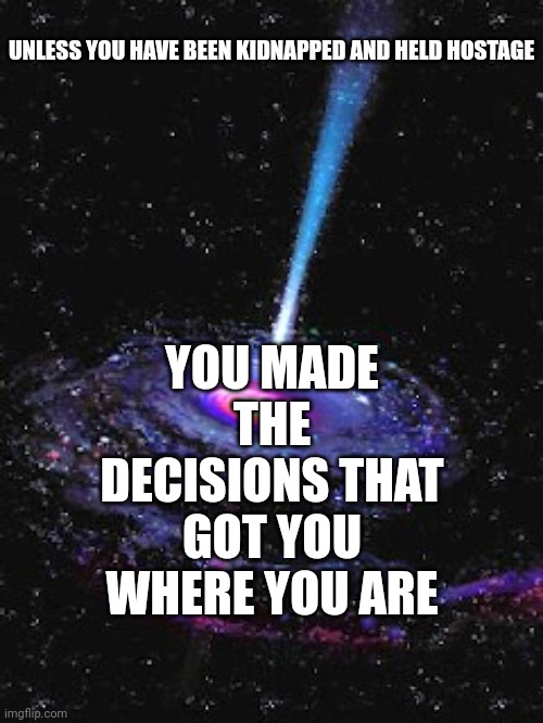 You Are Where You Want To Be Or You'd Walk |  YOU MADE THE DECISIONS THAT GOT YOU WHERE YOU ARE; UNLESS YOU HAVE BEEN KIDNAPPED AND HELD HOSTAGE | image tagged in cosmic knowledge,domestic violence,i fear no man,fearless,memes,no fear | made w/ Imgflip meme maker