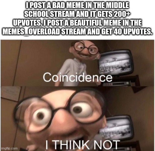 i like how ppl in this stream actually upvote | I POST A BAD MEME IN THE MIDDLE SCHOOL STREAM AND IT GETS 200+ UPVOTES. I POST A BEAUTIFUL MEME IN THE MEMES_OVERLOAD STREAM AND GET 40 UPVOTES. | image tagged in coincidence i think not | made w/ Imgflip meme maker