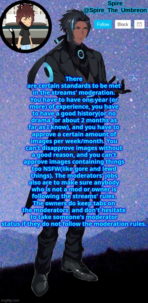 Spire announcement template | There are certain standards to be met in the streams' moderation. You have to have one year (or more) of experience, you have to have a good history(or no drama for about 2 months as far as I know), and you have to approve a certain amount of images per week/month. You can't disapprove images without a good reason, and you can't approve images containing things too NSFW(like gore and lewd things). The moderators' jobs also are to make sure anybody who is not a mod or owner is following the streams' rules. The owners do keep tabs on the moderators, and don't hesitate to take someone's moderator status if they do not follow the moderation rules. | image tagged in spire announcement template | made w/ Imgflip meme maker