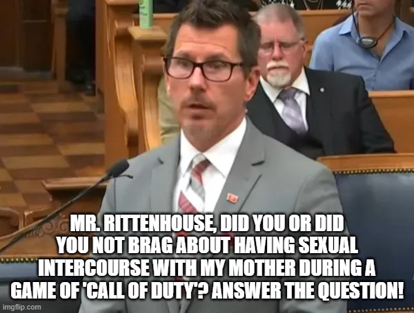 MR. RITTENHOUSE, DID YOU OR DID YOU NOT BRAG ABOUT HAVING SEXUAL INTERCOURSE WITH MY MOTHER DURING A GAME OF 'CALL OF DUTY'? ANSWER THE QUESTION! | image tagged in memes | made w/ Imgflip meme maker