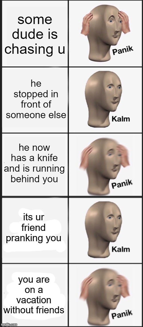 welp | some dude is chasing u; he stopped in front of someone else; he now has a knife and is running behind you; its ur friend pranking you; you are on a vacation without friends | image tagged in memes,panik kalm panik | made w/ Imgflip meme maker