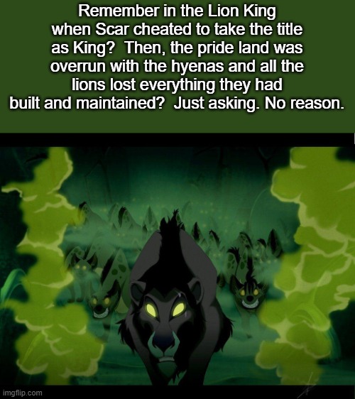 Remember in the Lion King when Scar cheated to take the title as King?  Then, the pride land was overrun with the hyenas and all the lions lost everything they had built and maintained?  Just asking. No reason. | image tagged in lion king,politics | made w/ Imgflip meme maker