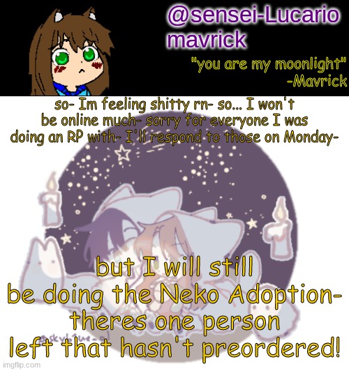 I might do a few other stuff- but... :/ | so- Im feeling shitty rn- so... I won't be online much- sorry for everyone I was doing an RP with- I'll respond to those on Monday-; but I will still be doing the Neko Adoption- theres one person left that hasn't preordered! | image tagged in mavricks moonlight temp | made w/ Imgflip meme maker