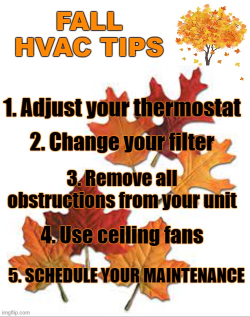 fall hvac tips | FALL
HVAC TIPS; 1. Adjust your thermostat; 2. Change your filter; 3. Remove all obstructions from your unit; 4. Use ceiling fans; 5. SCHEDULE YOUR MAINTENANCE | image tagged in tips | made w/ Imgflip meme maker