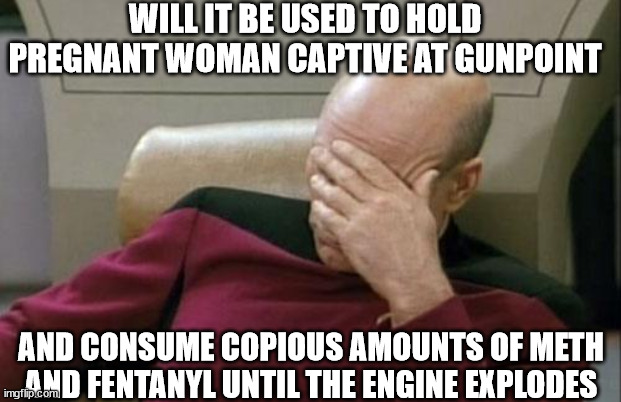 Captain Picard Facepalm Meme | WILL IT BE USED TO HOLD PREGNANT WOMAN CAPTIVE AT GUNPOINT AND CONSUME COPIOUS AMOUNTS OF METH AND FENTANYL UNTIL THE ENGINE EXPLODES | image tagged in memes,captain picard facepalm | made w/ Imgflip meme maker