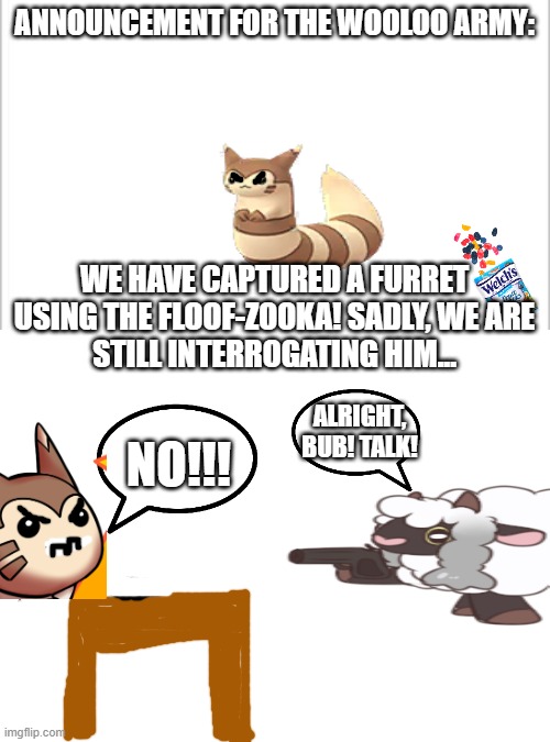 Warning: The snax will be demolished forever if he doesn't talk! | ANNOUNCEMENT FOR THE WOOLOO ARMY:; WE HAVE CAPTURED A FURRET USING THE FLOOF-ZOOKA! SADLY, WE ARE
STILL INTERROGATING HIM... ALRIGHT, BUB! TALK! NO!!! | image tagged in white background,blank white template | made w/ Imgflip meme maker