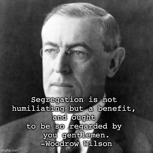 Woodrow Wilson | Segregation is not 
humiliating but a benefit, 
and ought 
to be so regarded by 
you gentlemen.
-Woodrow Wilson | image tagged in woodrow wilson | made w/ Imgflip meme maker