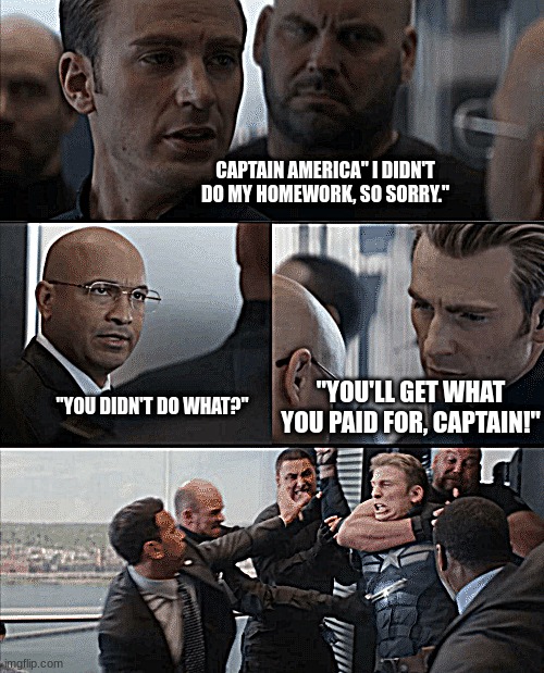 Captain America Elevator Fight | CAPTAIN AMERICA" I DIDN'T DO MY HOMEWORK, SO SORRY."; "YOU'LL GET WHAT YOU PAID FOR, CAPTAIN!"; "YOU DIDN'T DO WHAT?" | image tagged in captain america elevator fight | made w/ Imgflip meme maker