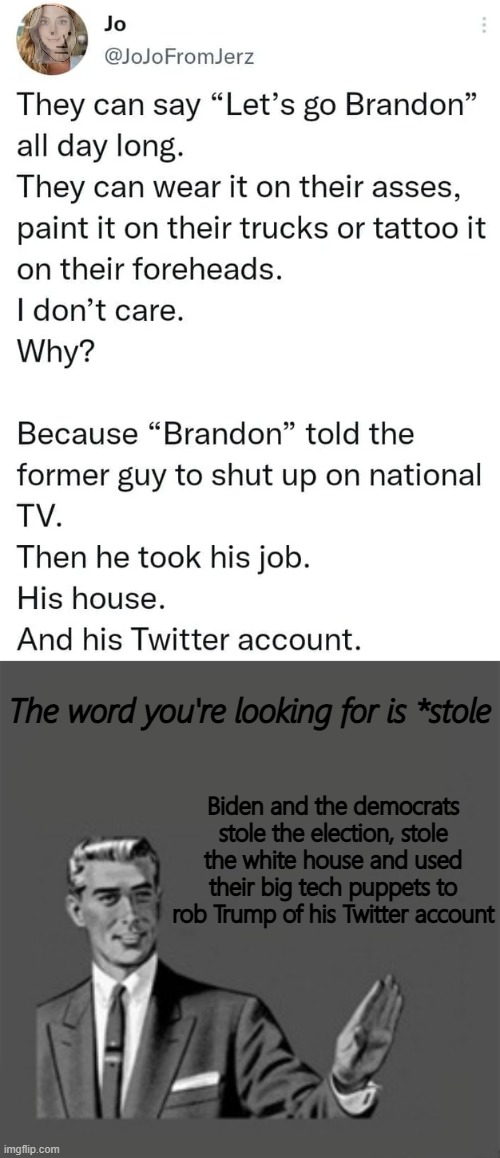 Another dead-eyed, leftist goblin got triggered by 'Lets Go Brandon' |  The word you're looking for is *stole; Biden and the democrats stole the election, stole the white house and used their big tech puppets to rob Trump of his Twitter account | image tagged in memes,kill yourself guy,leftists,do you are have stupid,lets go brandon | made w/ Imgflip meme maker
