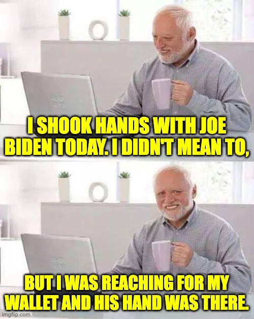 Whether it's taxes or inflation, he is the one responsible. | I SHOOK HANDS WITH JOE BIDEN TODAY. I DIDN'T MEAN TO, BUT I WAS REACHING FOR MY WALLET AND HIS HAND WAS THERE. | image tagged in memes,hide the pain harold | made w/ Imgflip meme maker