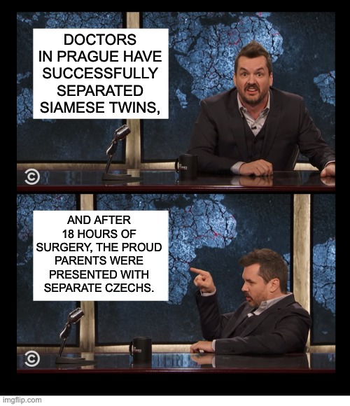 Czech | DOCTORS IN PRAGUE HAVE SUCCESSFULLY SEPARATED SIAMESE TWINS, AND AFTER 18 HOURS OF SURGERY, THE PROUD PARENTS WERE PRESENTED WITH SEPARATE CZECHS. | image tagged in newscaster jim jefferies two panel blank | made w/ Imgflip meme maker