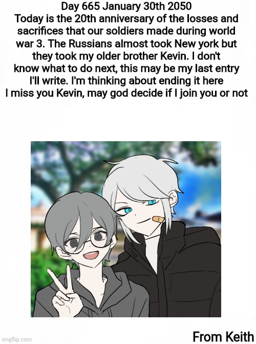 Journal entry 665, January 30th 2050 | Day 665 January 30th 2050
Today is the 20th anniversary of the losses and sacrifices that our soldiers made during world war 3. The Russians almost took New york but they took my older brother Kevin. I don't know what to do next, this may be my last entry I'll write. I'm thinking about ending it here
I miss you Kevin, may god decide if I join you or not; From Keith | image tagged in journal entry | made w/ Imgflip meme maker