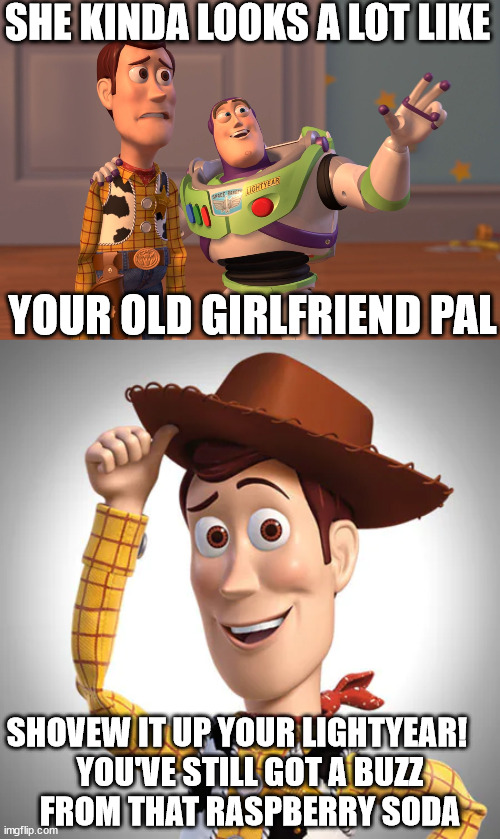 Woody &   BUZZ | SHE KINDA LOOKS A LOT LIKE; YOUR OLD GIRLFRIEND PAL; SHOVEW IT UP YOUR LIGHTYEAR!    

YOU'VE STILL GOT A BUZZ


FROM THAT RASPBERRY SODA | image tagged in memes,x x everywhere,woody and buzz lightyear everywhere widescreen,like your girlfriend,hey pal,soda | made w/ Imgflip meme maker