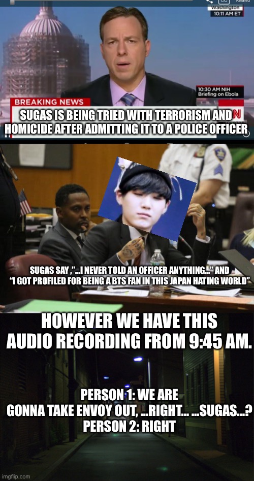 SUGAS IS BEING TRIED WITH TERRORISM AND HOMICIDE AFTER ADMITTING IT TO A POLICE OFFICER; SUGAS SAY ,”…I NEVER TOLD AN OFFICER ANYTHING…” AND “I GOT PROFILED FOR BEING A BTS FAN IN THIS JAPAN HATING WORLD”; HOWEVER WE HAVE THIS AUDIO RECORDING FROM 9:45 AM. PERSON 1: WE ARE GONNA TAKE ENVOY OUT, …RIGHT… …SUGAS…?
PERSON 2: RIGHT | image tagged in cnn breaking news template,tekashi snitching,dark alleyway | made w/ Imgflip meme maker